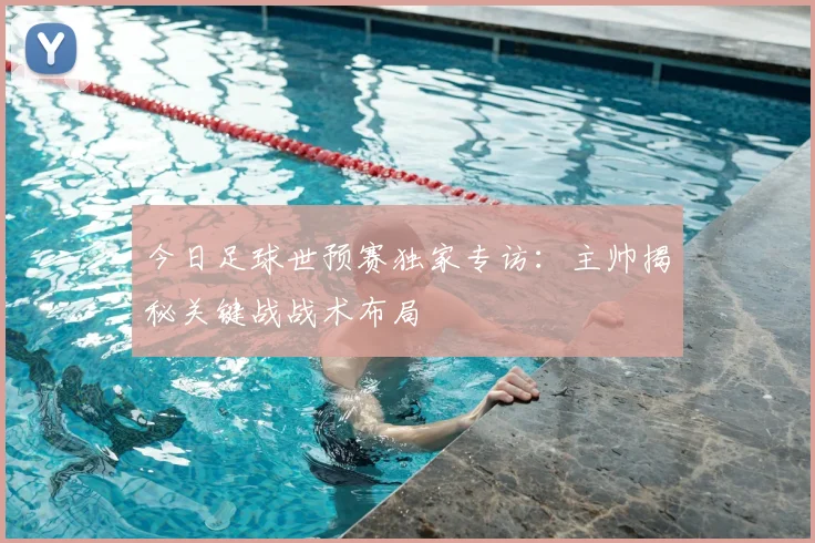 今日足球世预赛独家专访：主帅揭秘关键战战术布局