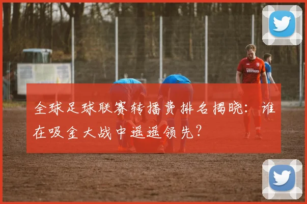 全球足球联赛转播费排名揭晓：谁在吸金大战中遥遥领先？