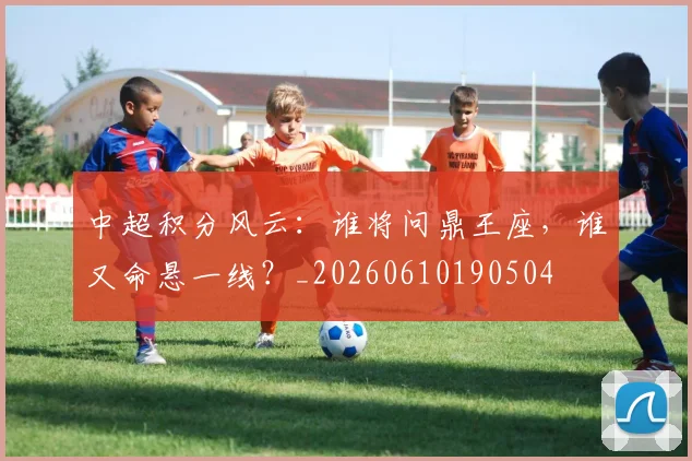 中超积分风云：谁将问鼎王座，谁又命悬一线？_20260610190504