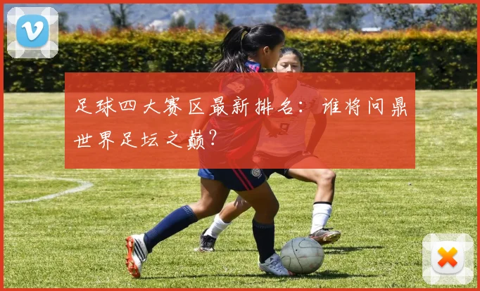 足球四大赛区最新排名：谁将问鼎世界足坛之巅？