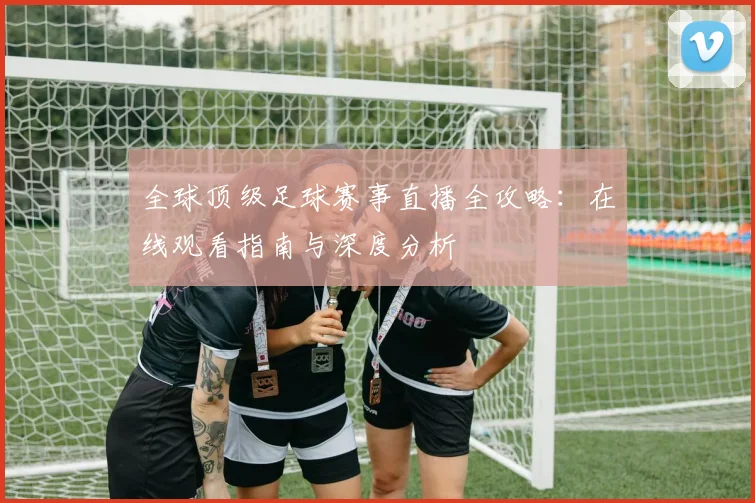 全球顶级足球赛事直播全攻略：在线观看指南与深度分析