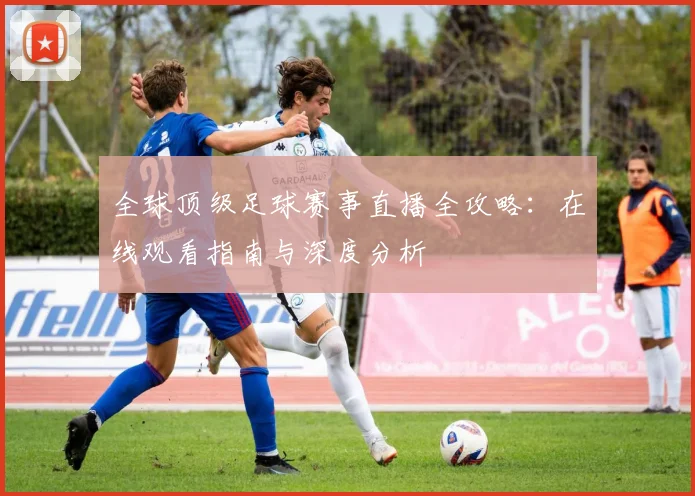 全球顶级足球赛事直播全攻略：在线观看指南与深度分析