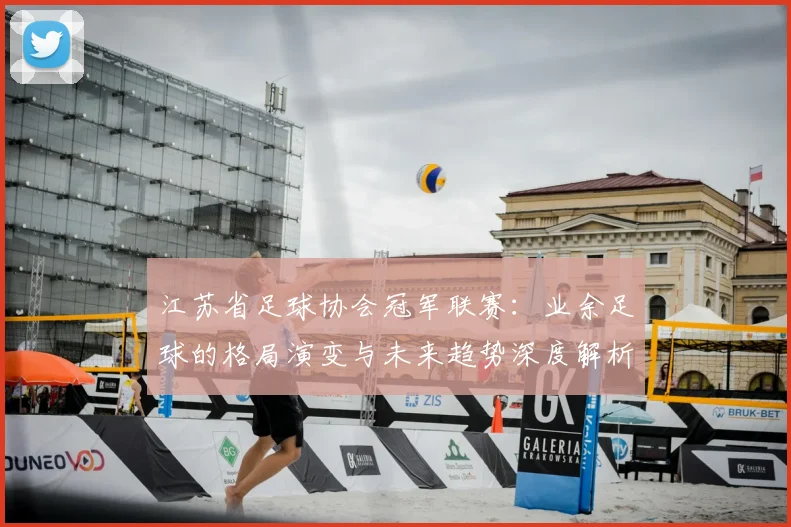 江苏省足球协会冠军联赛：业余足球的格局演变与未来趋势深度解析