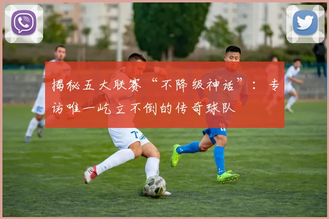揭秘五大联赛“不降级神话”：专访唯一屹立不倒的传奇球队