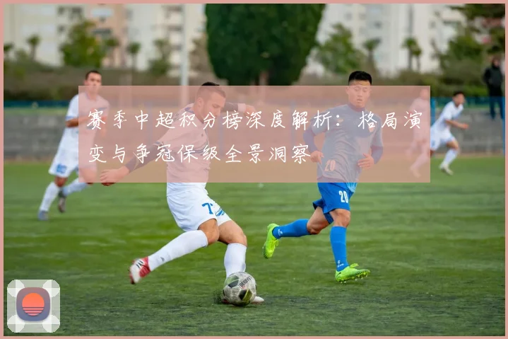 赛季中超积分榜深度解析：格局演变与争冠保级全景洞察