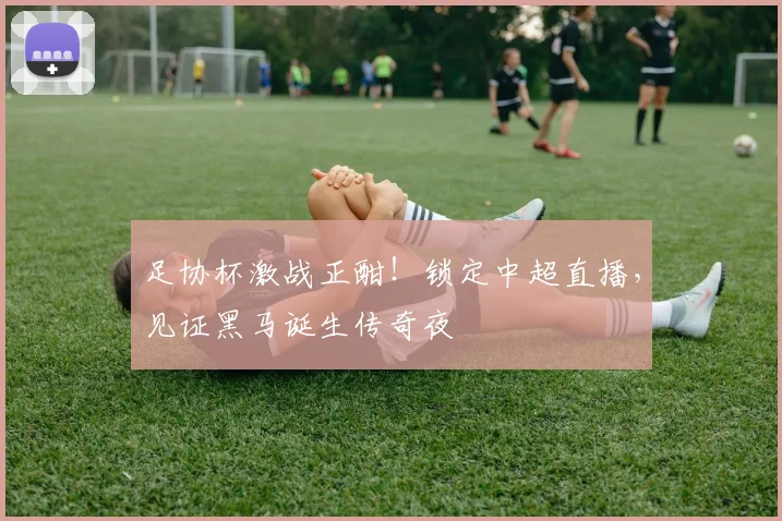 足协杯激战正酣！锁定中超直播，见证黑马诞生传奇夜